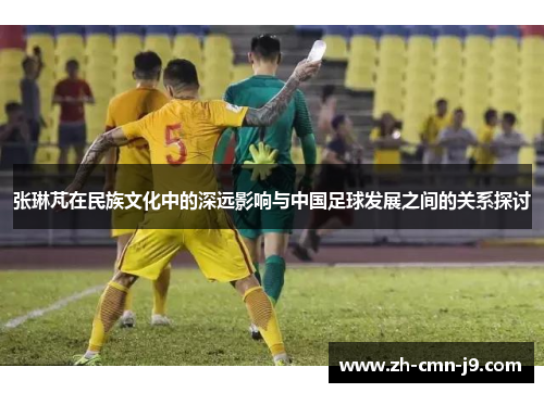 张琳芃在民族文化中的深远影响与中国足球发展之间的关系探讨