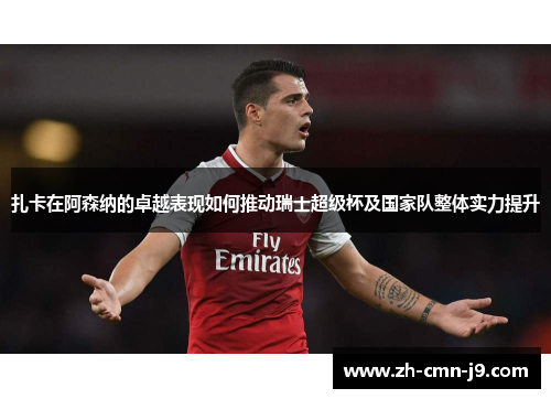 扎卡在阿森纳的卓越表现如何推动瑞士超级杯及国家队整体实力提升 扎卡在阿森纳的卓越表现如何推动瑞士超级杯及国家队整体实力提升