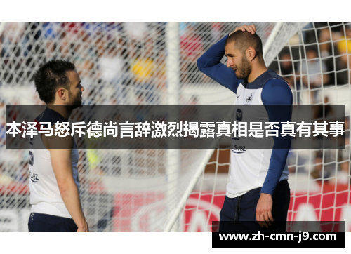 本泽马怒斥德尚言辞激烈揭露真相是否真有其事