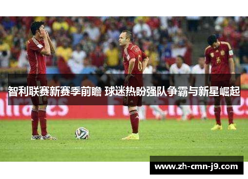 智利联赛新赛季前瞻 球迷热盼强队争霸与新星崛起 智利联赛新赛季前瞻 球迷热盼强队争霸与新星崛起