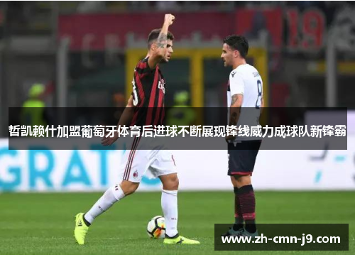 哲凯赖什加盟葡萄牙体育后进球不断展现锋线威力成球队新锋霸 哲凯赖什加盟葡萄牙体育后进球不断展现锋线威力成球队新锋霸