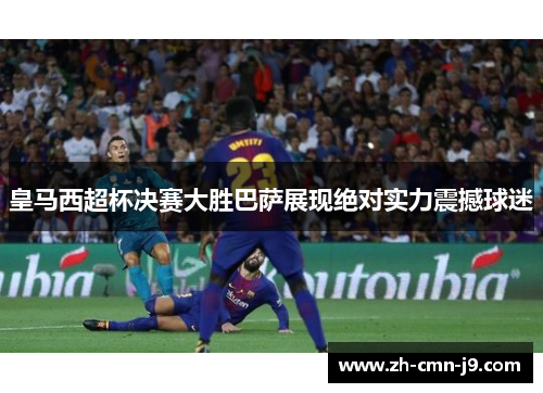 皇马西超杯决赛大胜巴萨展现绝对实力震撼球迷